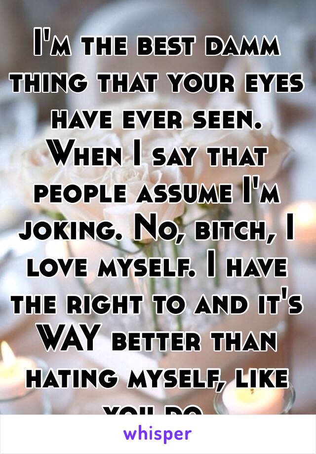 I'm the best damm thing that your eyes have ever seen.
When I say that people assume I'm joking. No, bitch, I love myself. I have the right to and it's WAY better than hating myself, like you do.