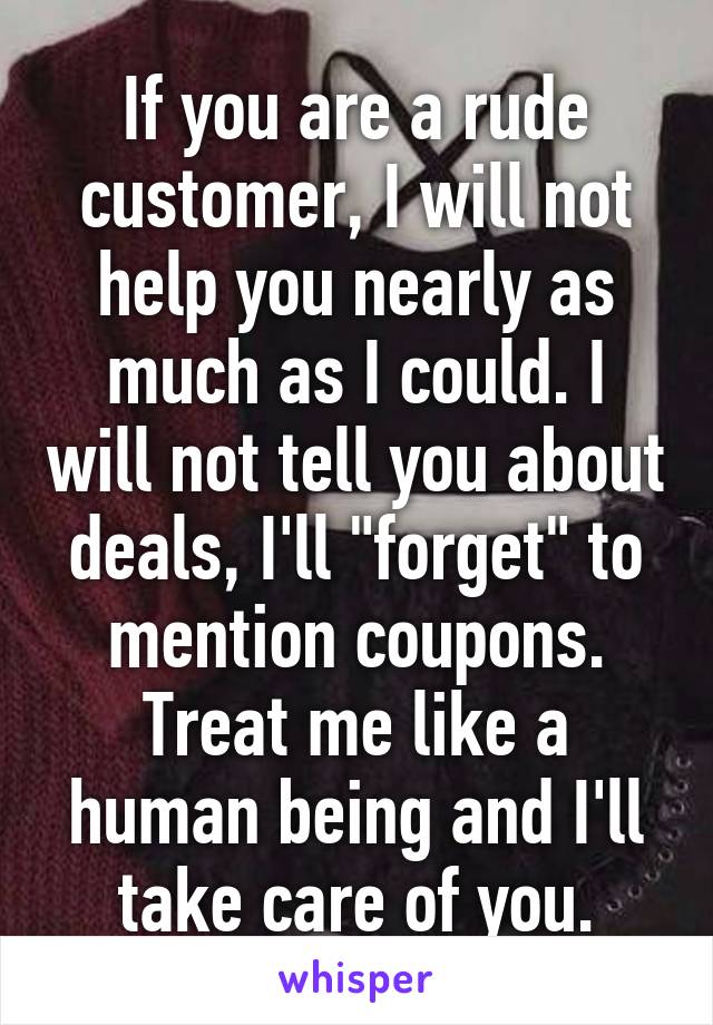 If you are a rude customer, I will not help you nearly as much as I could. I will not tell you about deals, I'll "forget" to mention coupons. Treat me like a human being and I'll take care of you.