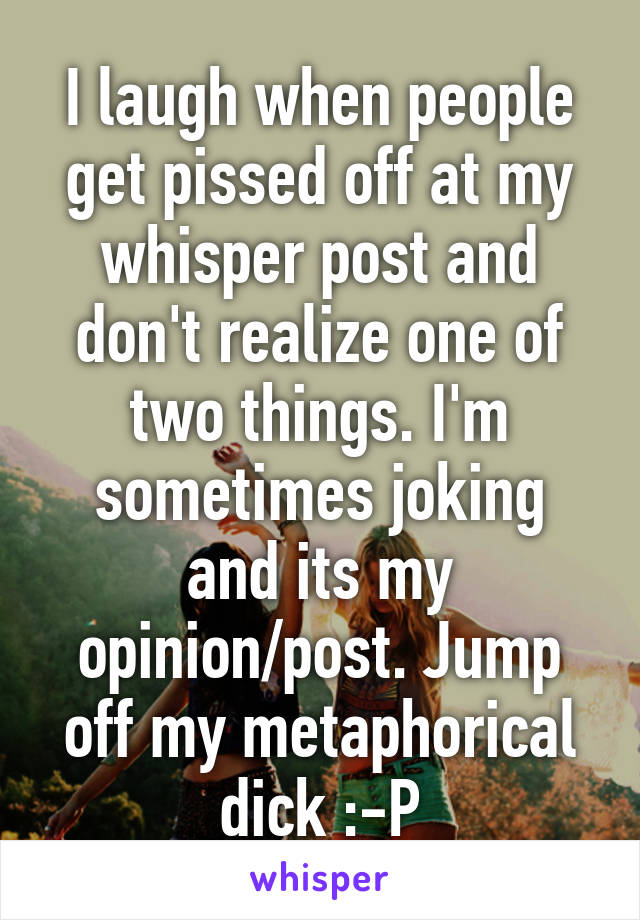 I laugh when people get pissed off at my whisper post and don't realize one of two things. I'm sometimes joking and its my opinion/post. Jump off my metaphorical dick :-P