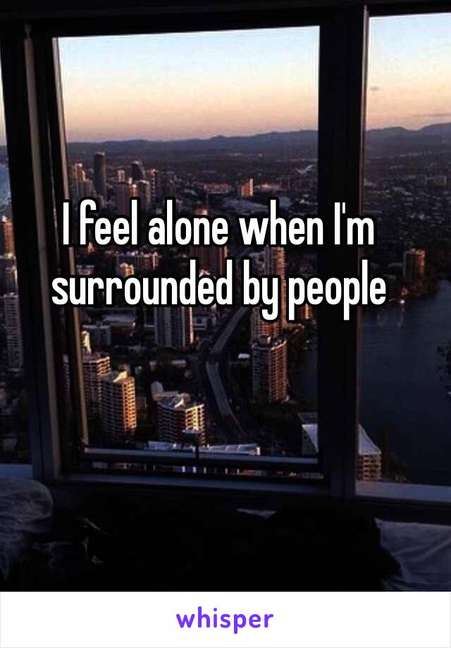 I feel alone when I'm surrounded by people