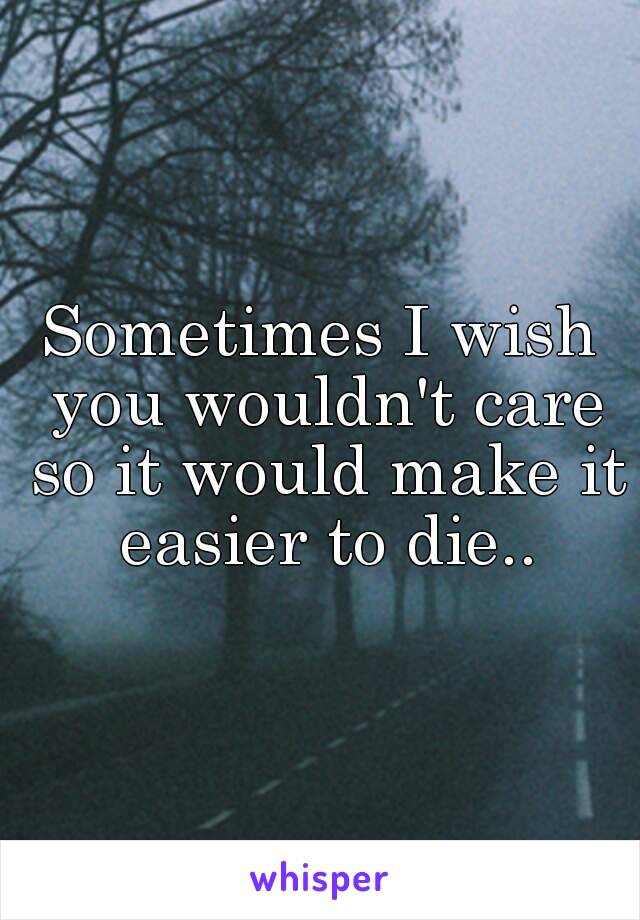 Sometimes I wish you wouldn't care so it would make it easier to die..