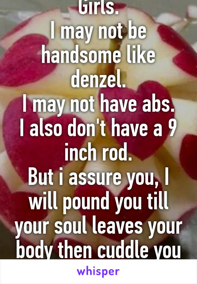 Girls.
I may not be handsome like denzel.
I may not have abs.
I also don't have a 9 inch rod.
But i assure you, I will pound you till your soul leaves your body then cuddle you back to life.