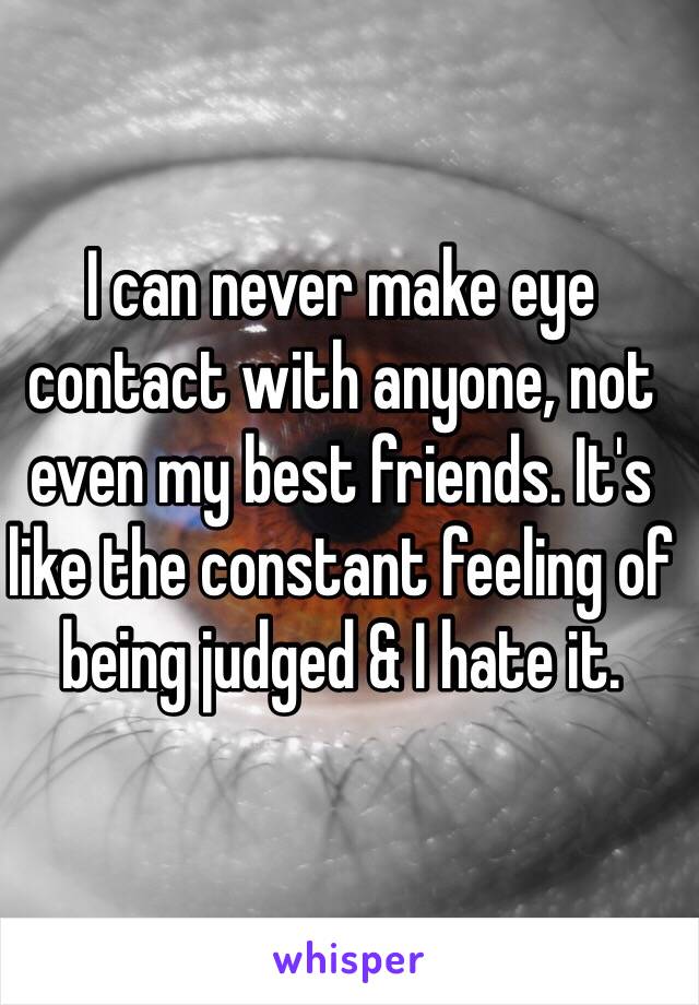 I can never make eye contact with anyone, not even my best friends. It's like the constant feeling of being judged & I hate it.
