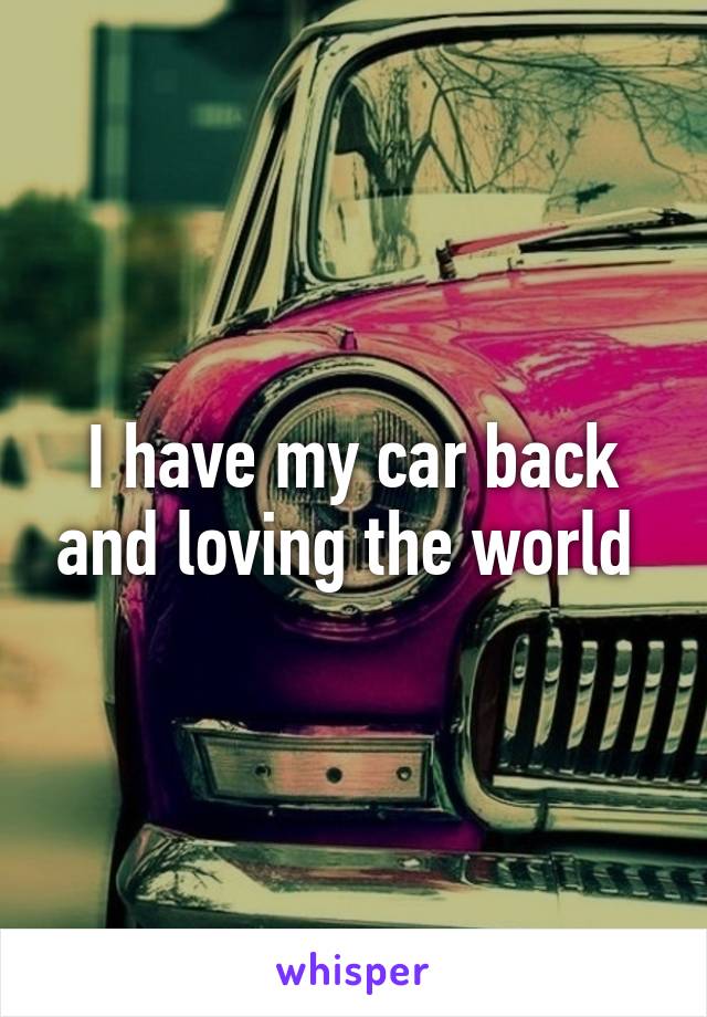 I have my car back and loving the world 