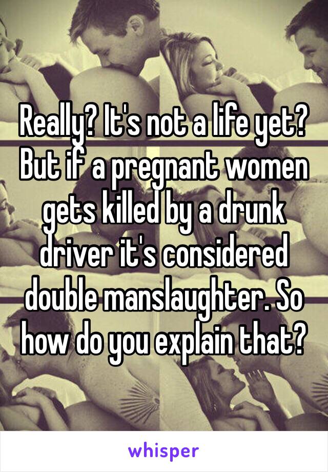 Really? It's not a life yet? But if a pregnant women gets killed by a drunk driver it's considered double manslaughter. So how do you explain that?