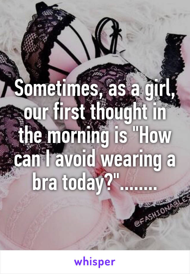 Sometimes, as a girl, our first thought in the morning is "How can I avoid wearing a bra today?"........