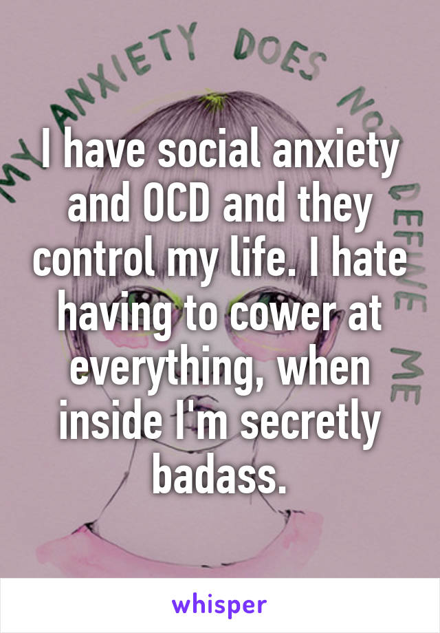 I have social anxiety and OCD and they control my life. I hate having to cower at everything, when inside I'm secretly badass.