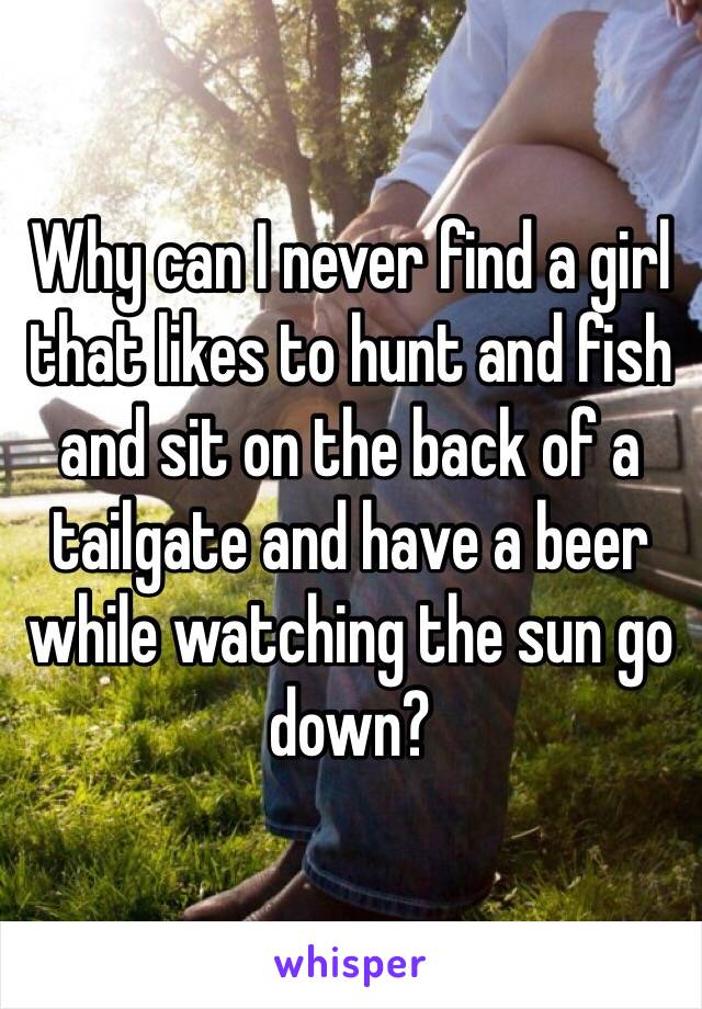 Why can I never find a girl that likes to hunt and fish and sit on the back of a tailgate and have a beer while watching the sun go down?