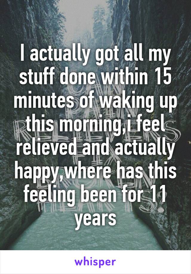 I actually got all my stuff done within 15 minutes of waking up this morning,i feel relieved and actually happy,where has this feeling been for 11 years