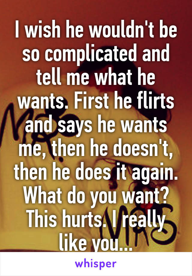 I wish he wouldn't be so complicated and tell me what he wants. First he flirts and says he wants me, then he doesn't, then he does it again. What do you want? This hurts. I really like you...