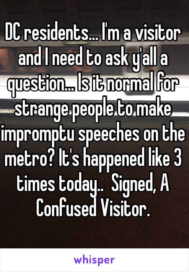 DC residents... I'm a visitor and I need to ask y'all a question... Is it normal for strange people to make impromptu speeches on the metro? It's happened like 3 times today..  Signed, A Confused Visitor.
