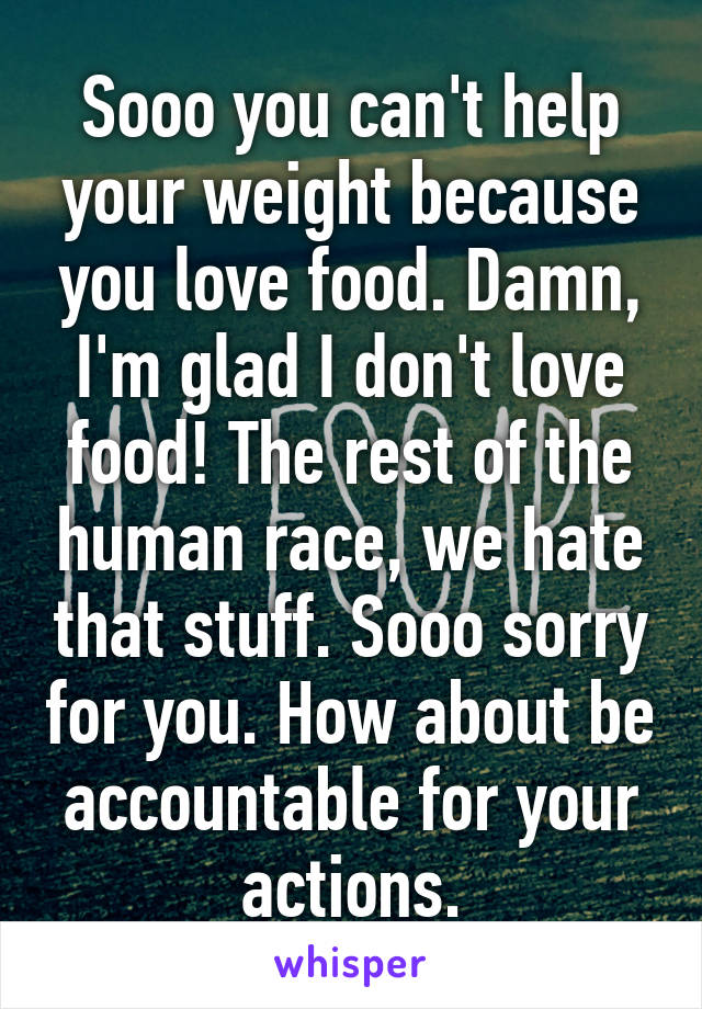 Sooo you can't help your weight because you love food. Damn, I'm glad I don't love food! The rest of the human race, we hate that stuff. Sooo sorry for you. How about be accountable for your actions.