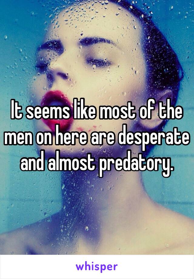 It seems like most of the men on here are desperate and almost predatory. 