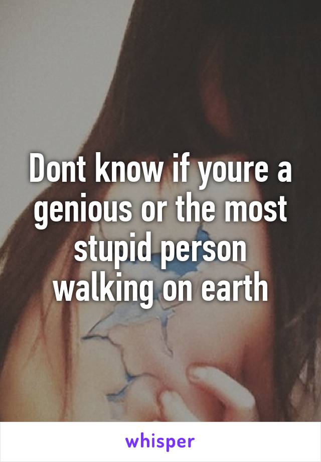 Dont know if youre a genious or the most stupid person walking on earth