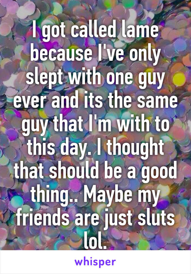 I got called lame because I've only slept with one guy ever and its the same guy that I'm with to this day. I thought that should be a good thing.. Maybe my friends are just sluts lol.