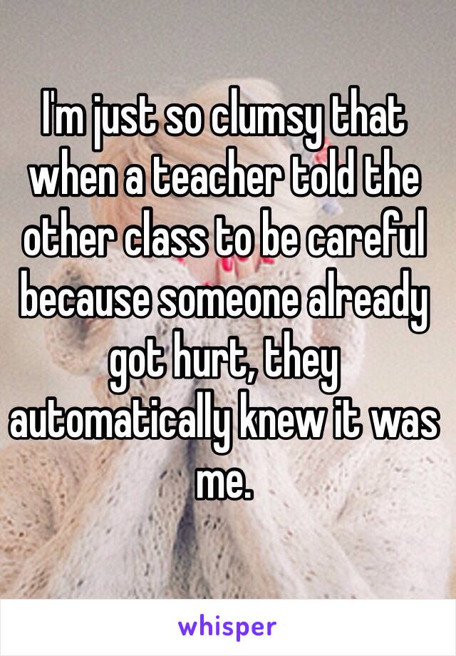 I'm just so clumsy that when a teacher told the other class to be careful because someone already got hurt, they automatically knew it was me.
