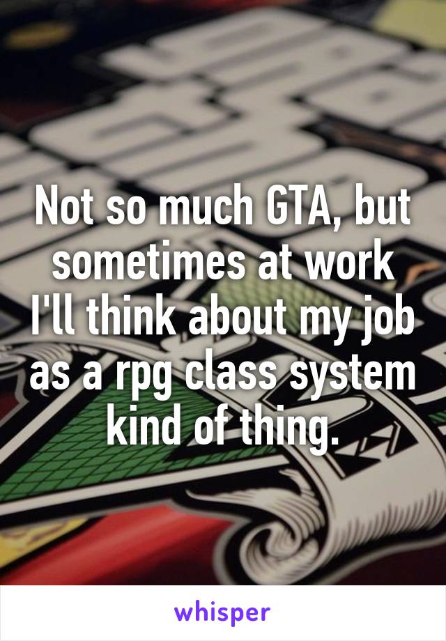 Not so much GTA, but sometimes at work I'll think about my job as a rpg class system kind of thing.