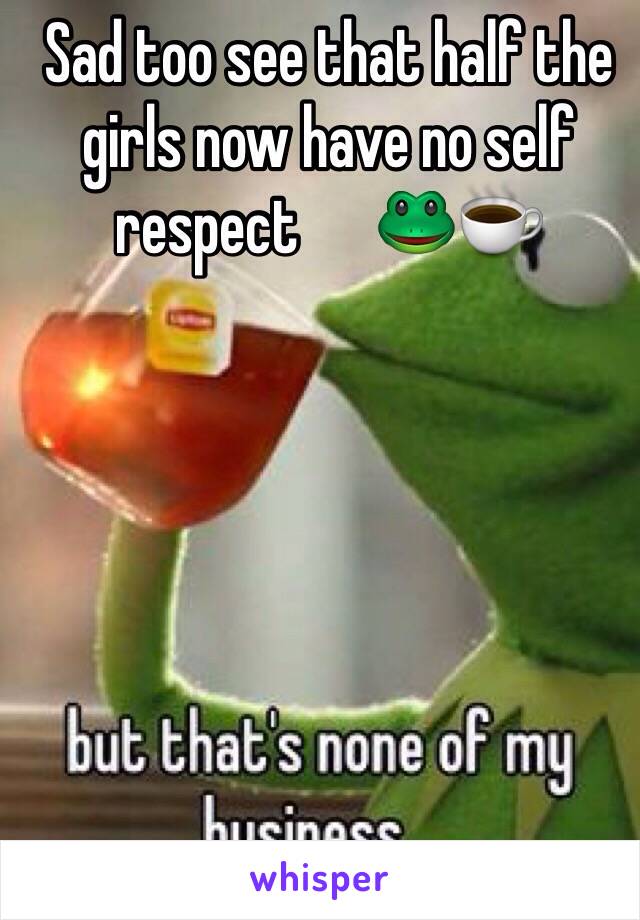 Sad too see that half the girls now have no self respect      🐸☕️