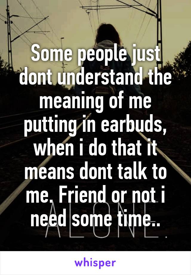 Some people just dont understand the meaning of me putting in earbuds, when i do that it means dont talk to me. Friend or not i need some time..