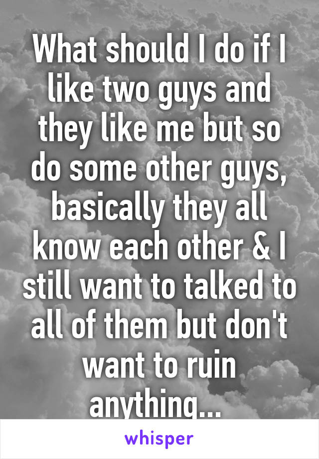 What should I do if I like two guys and they like me but so do some other guys, basically they all know each other & I still want to talked to all of them but don't want to ruin anything... 