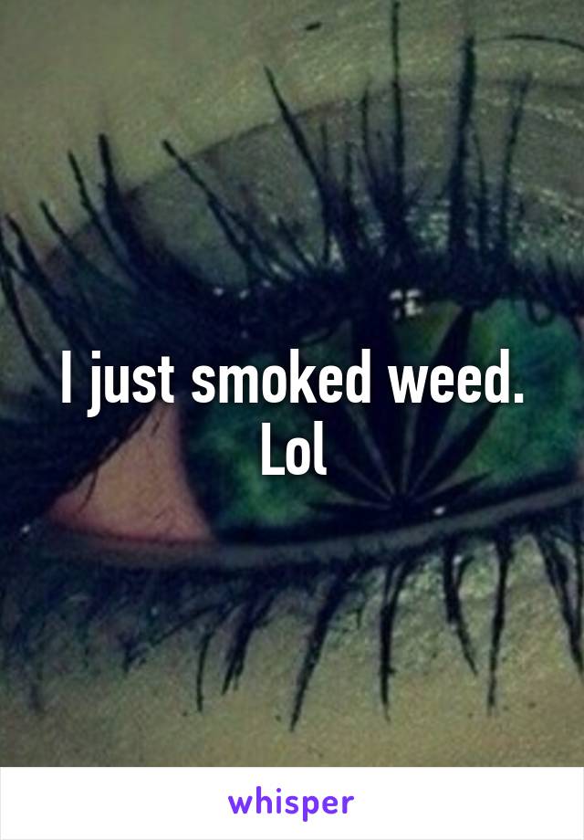 I just smoked weed. Lol