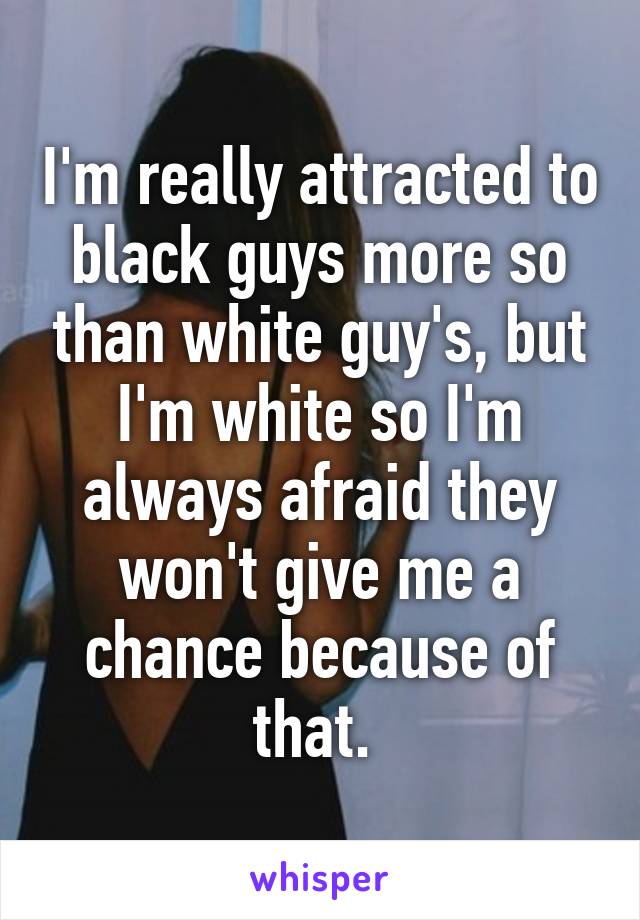 I'm really attracted to black guys more so than white guy's, but I'm white so I'm always afraid they won't give me a chance because of that. 