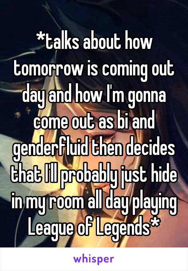 *talks about how tomorrow is coming out day and how I'm gonna come out as bi and genderfluid then decides that I'll probably just hide in my room all day playing League of Legends*