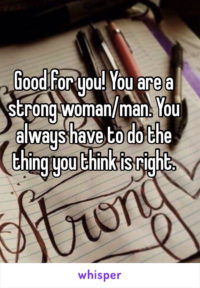 Good for you! You are a strong woman/man. You always have to do the thing you think is right. 