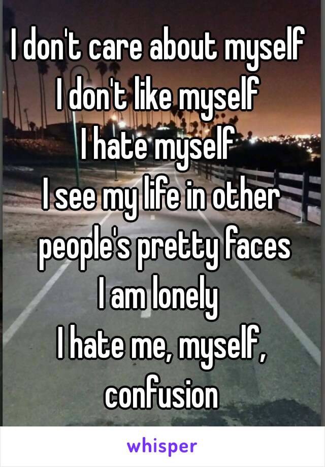 I don't care about myself 
I don't like myself 
I hate myself 
I see my life in other people's pretty faces
I am lonely 
I hate me, myself, confusion 