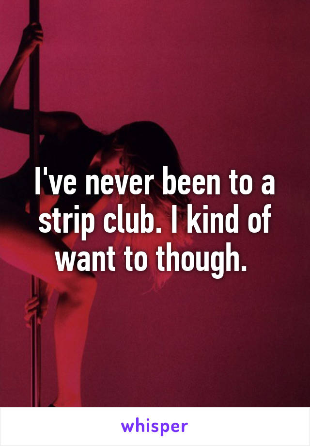 I've never been to a strip club. I kind of want to though. 