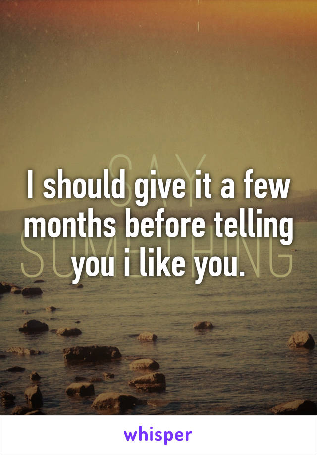 I should give it a few months before telling you i like you.