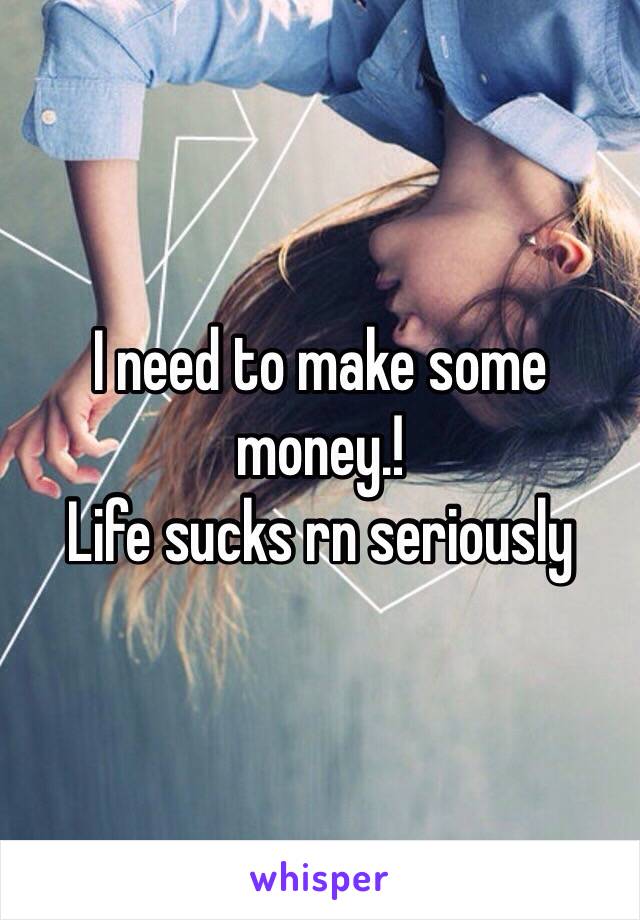 I need to make some money.! 
Life sucks rn seriously