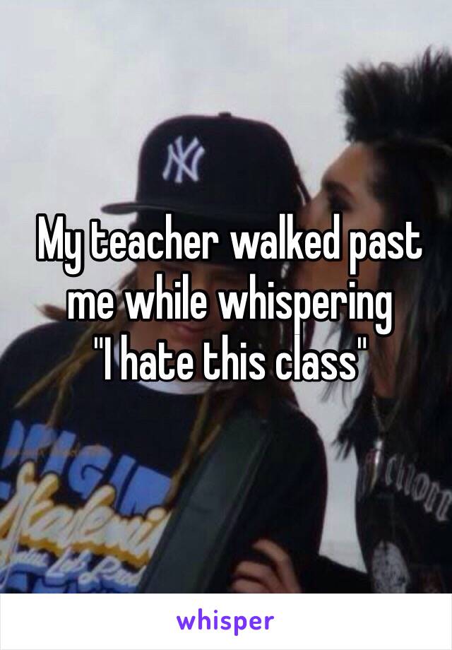 My teacher walked past me while whispering 
"I hate this class"