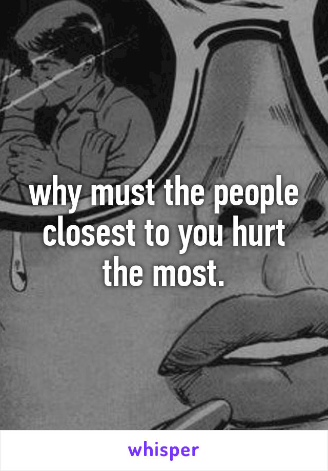 why must the people closest to you hurt the most.