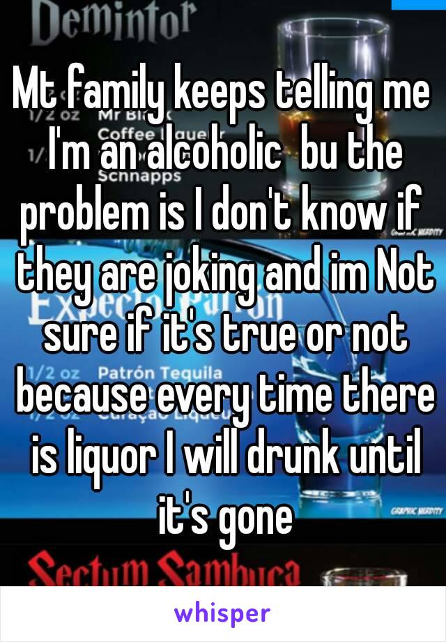 Mt family keeps telling me I'm an alcoholic  bu the problem is I don't know if  they are joking and im Not sure if it's true or not because every time there is liquor I will drunk until it's gone