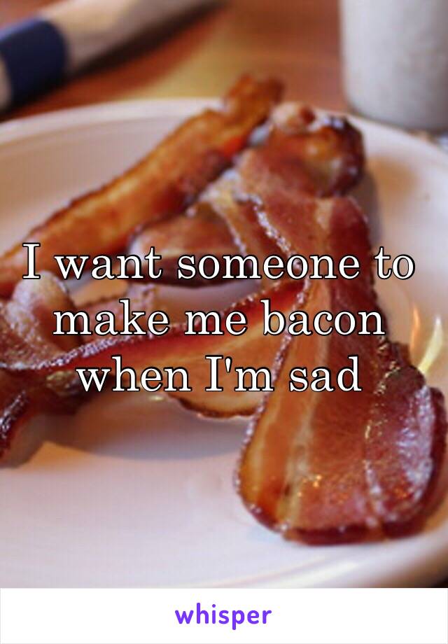 I want someone to make me bacon when I'm sad