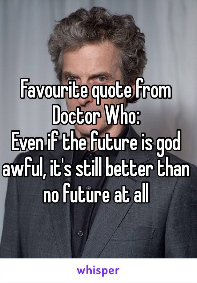 Favourite quote from Doctor Who:
Even if the future is god awful, it's still better than no future at all