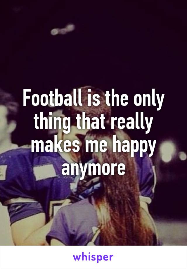 Football is the only thing that really makes me happy anymore