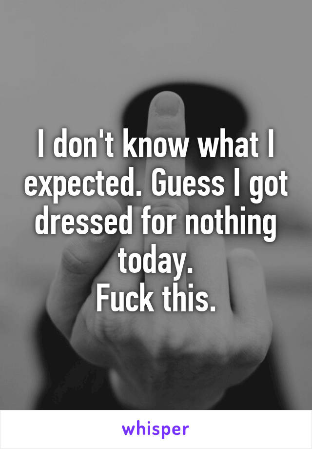 I don't know what I expected. Guess I got dressed for nothing today.
Fuck this.