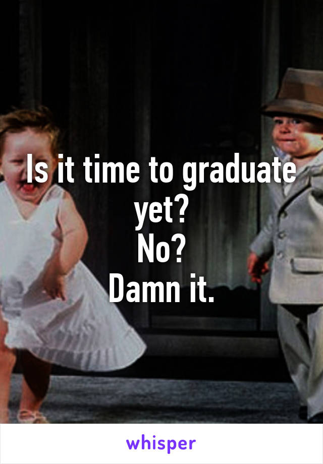 Is it time to graduate yet?
No?
Damn it.