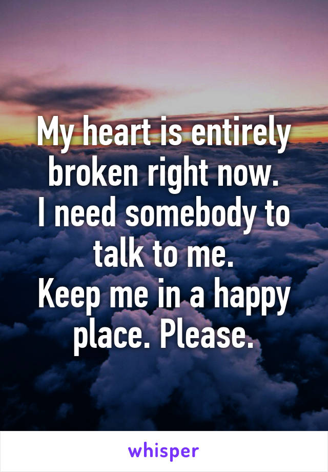 My heart is entirely broken right now.
I need somebody to talk to me.
Keep me in a happy place. Please.