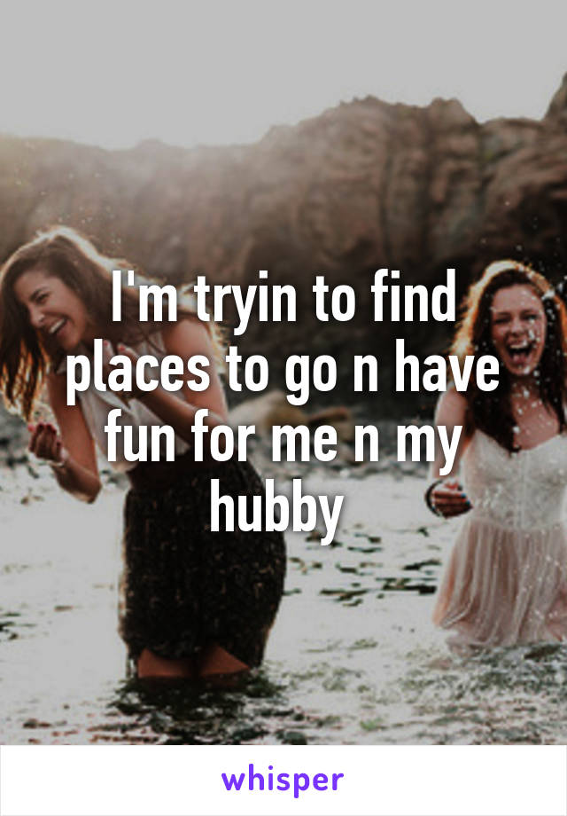 I'm tryin to find places to go n have fun for me n my hubby 