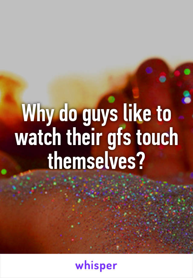 Why do guys like to watch their gfs touch themselves?