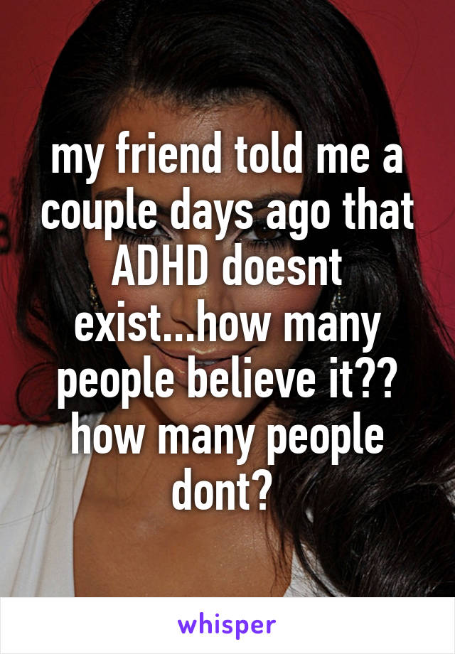 my friend told me a couple days ago that ADHD doesnt exist...how many people believe it?? how many people dont? 