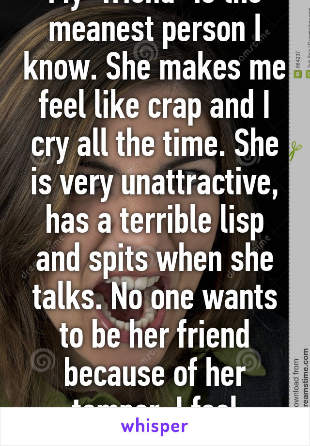 My "friend" is the meanest person I know. She makes me feel like crap and I cry all the time. She is very unattractive, has a terrible lisp and spits when she talks. No one wants to be her friend because of her temper. I feel trapped.