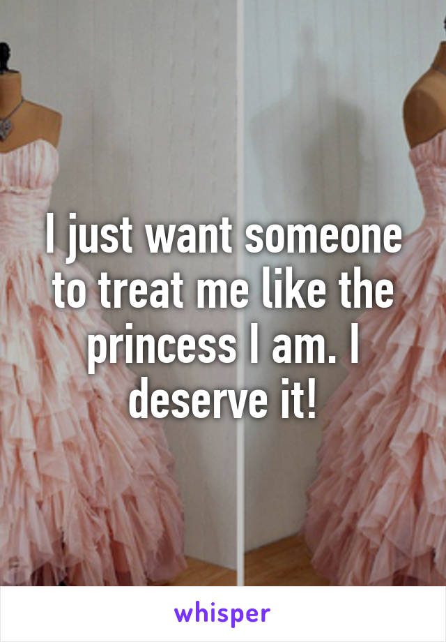 I just want someone to treat me like the princess I am. I deserve it!