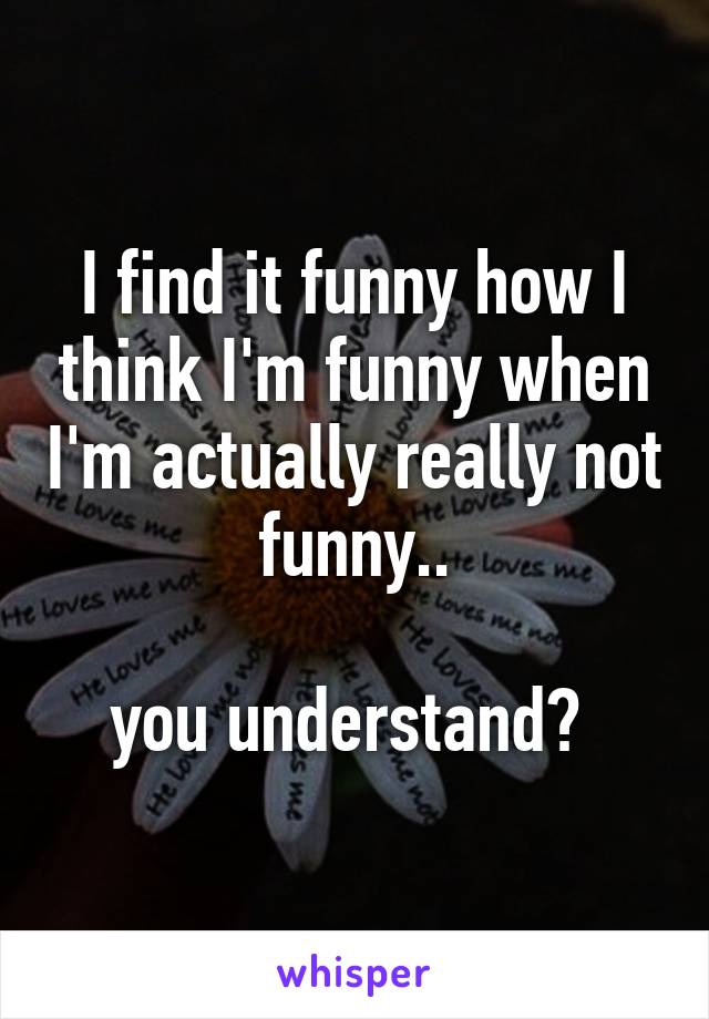 I find it funny how I think I'm funny when I'm actually really not funny..

you understand? 