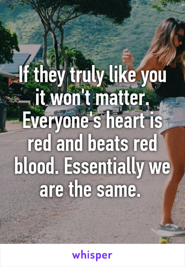 If they truly like you it won't matter. Everyone's heart is red and beats red blood. Essentially we are the same. 