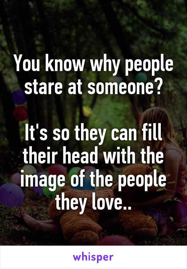 You know why people stare at someone?

It's so they can fill their head with the image of the people they love..