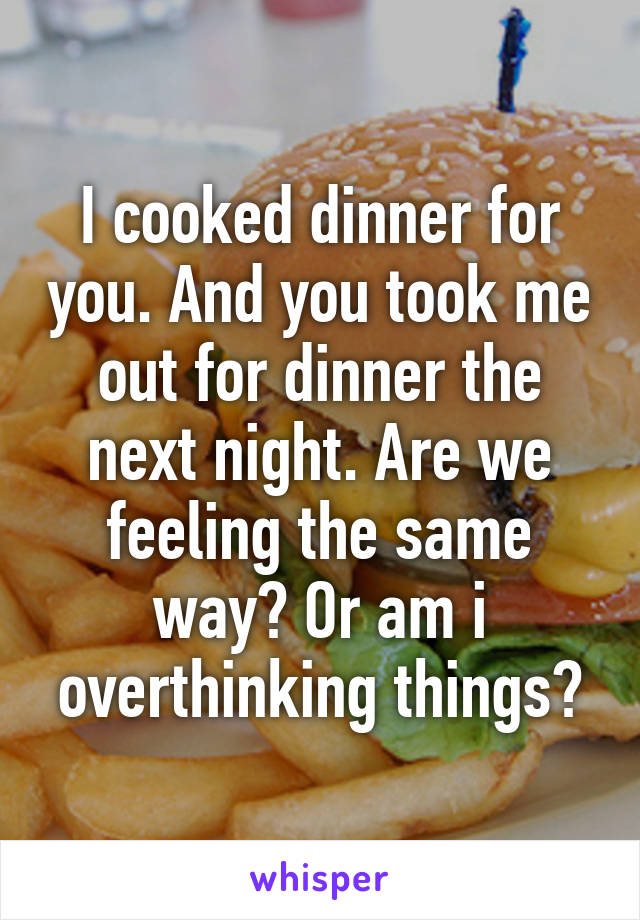 I cooked dinner for you. And you took me out for dinner the next night. Are we feeling the same way? Or am i overthinking things?